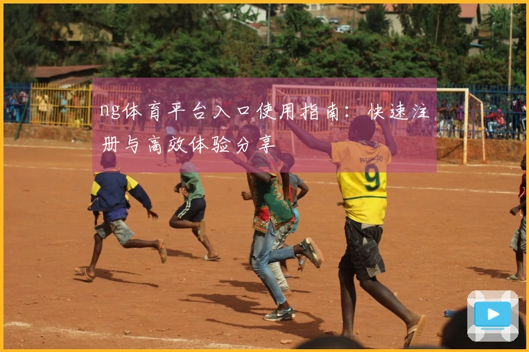 ng体育平台入口使用指南：快速注册与高效体验分享
