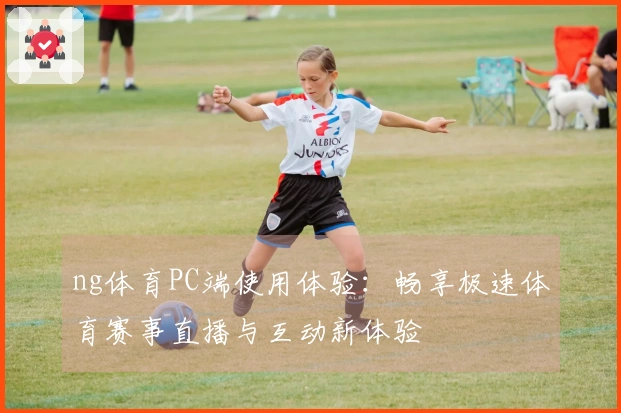 ng体育PC端使用体验：畅享极速体育赛事直播与互动新体验