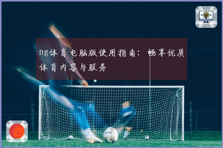 ng体育电脑版使用指南：畅享优质体育内容与服务