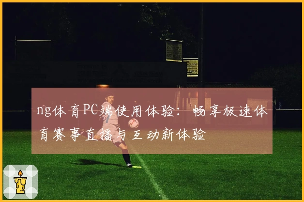 ng体育PC端使用体验：畅享极速体育赛事直播与互动新体验